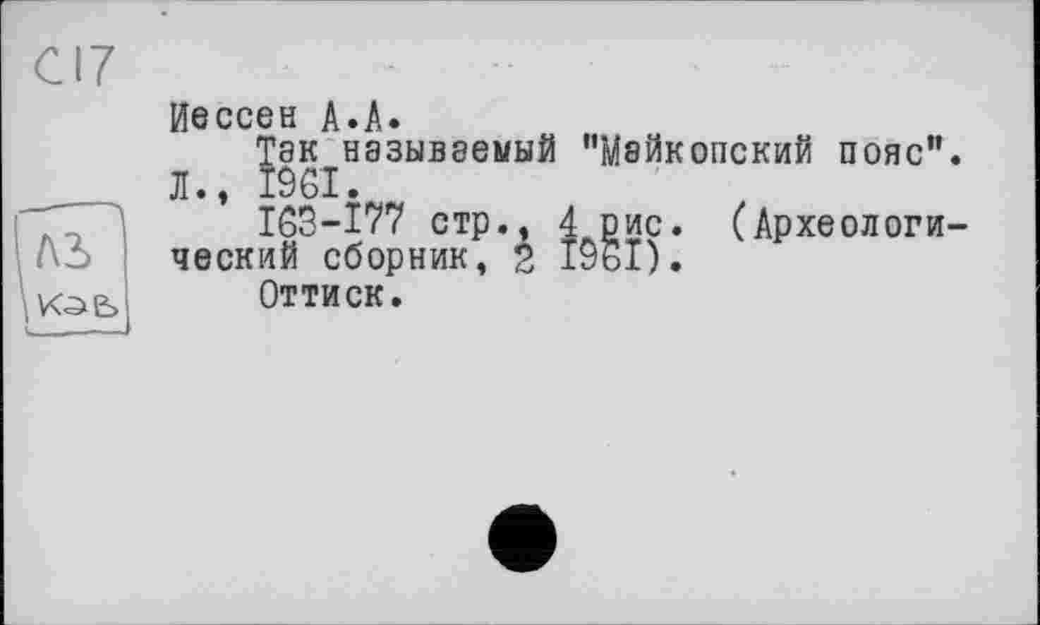 ﻿Cl?
Иессен A.A.
Так называемый "Майкопский пояс".
Л., 1961.
163-177 стр., 4 рис. (Археологи-Аэ ческий сборник, 2 1961).
ю>е> Оттиск.